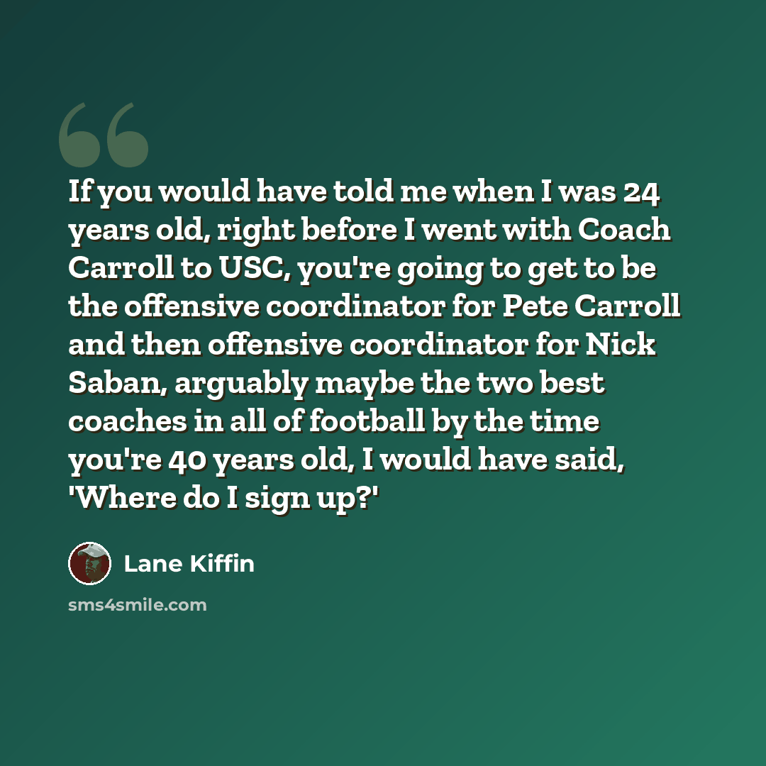 “If you would have told me when I was 24 years old, right before I went with Coach Carroll to USC, you're going to get to be the offensive coordinator for Pete Carroll and then offensive coordinator for Nick Saban, arguably maybe the two best coaches in all of football by the time you're 40 years…” quote by Lane Kiffin