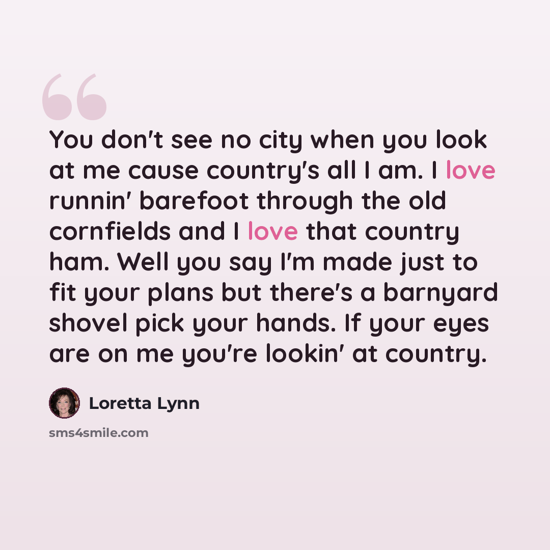 “You don't see no city when you look at me cause country's all I am. I love runnin' barefoot through the old cornfields and I love that country ham. Well you say I'm made just to fit your plans but there's a barnyard shovel pick your hands. If your eyes are on me you're lookin' at country.” quote by Loretta Lynn