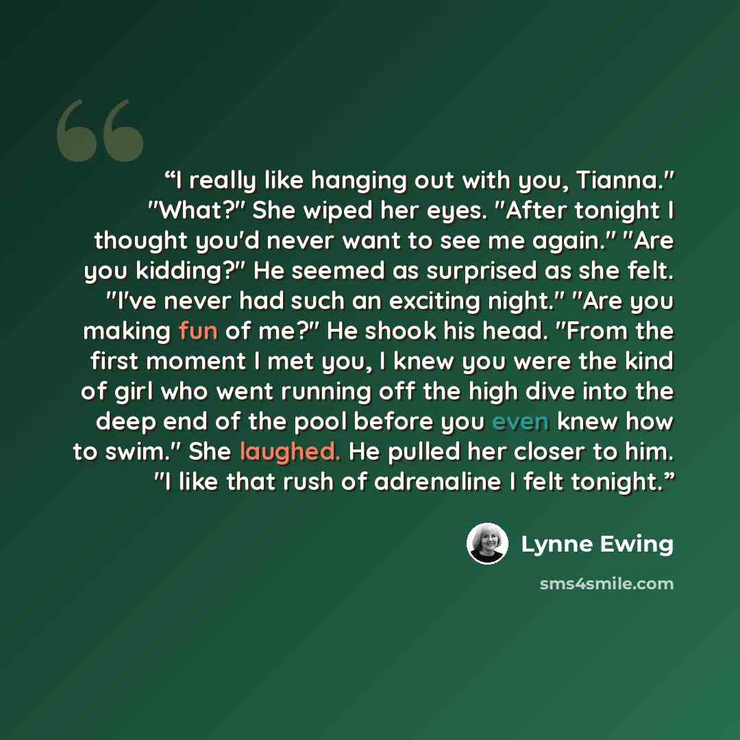 “I really like hanging out with you, Tianna." "What?" She wiped her eyes. "After tonight I thought you'd never want to see me again." "Are you kidding?" He seemed as surprised as she felt. "I've never had such an exciting night." "Are you making fun of me?" He shook his head. "From the first moment…” quote by Lynne Ewing