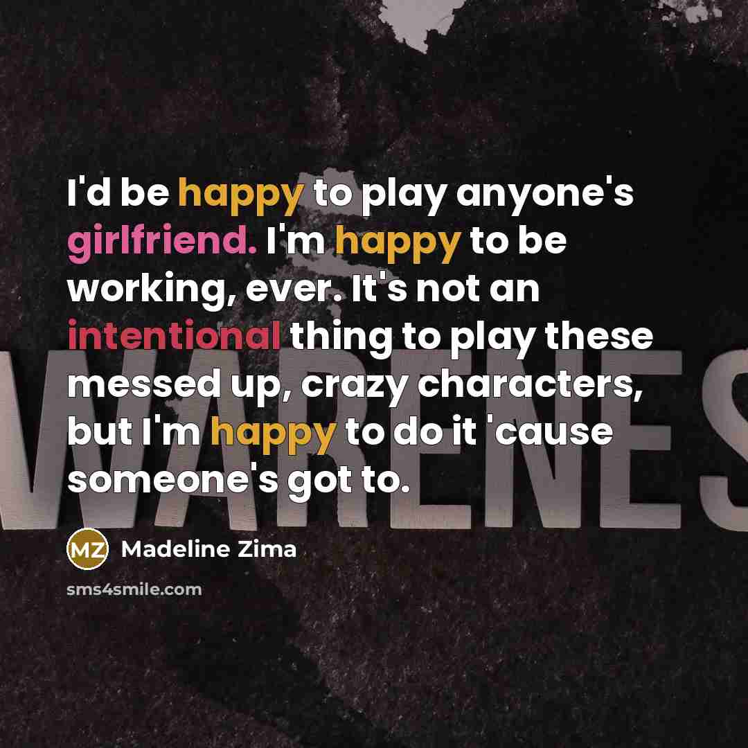 “I'd be happy to play anyone's girlfriend. I'm happy to be working, ever. It's not an intentional thing to play these messed up, crazy characters, but I'm happy to do it 'cause someone's got to.” quote by Madeline Zima