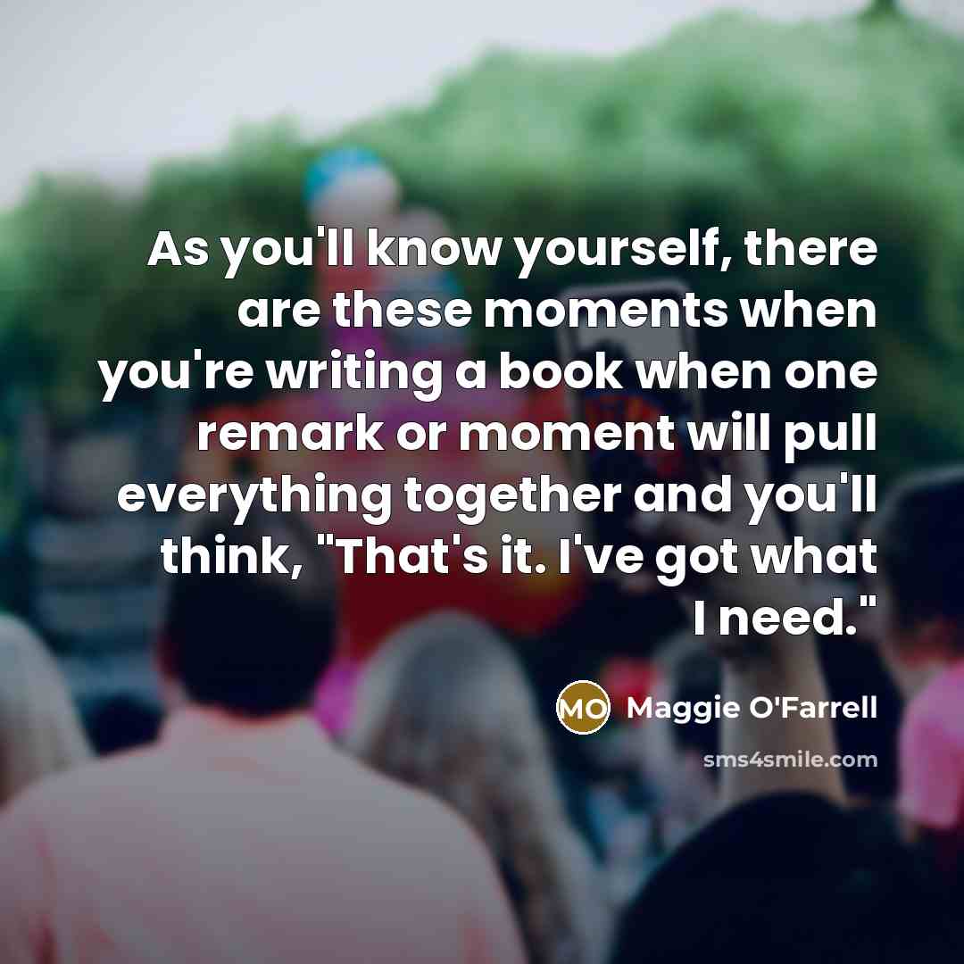 “As you'll know yourself, there are these moments when you're writing a book when one remark or moment will pull everything together and you'll think, "That's it. I've got what I need."” quote by Maggie O'Farrell
