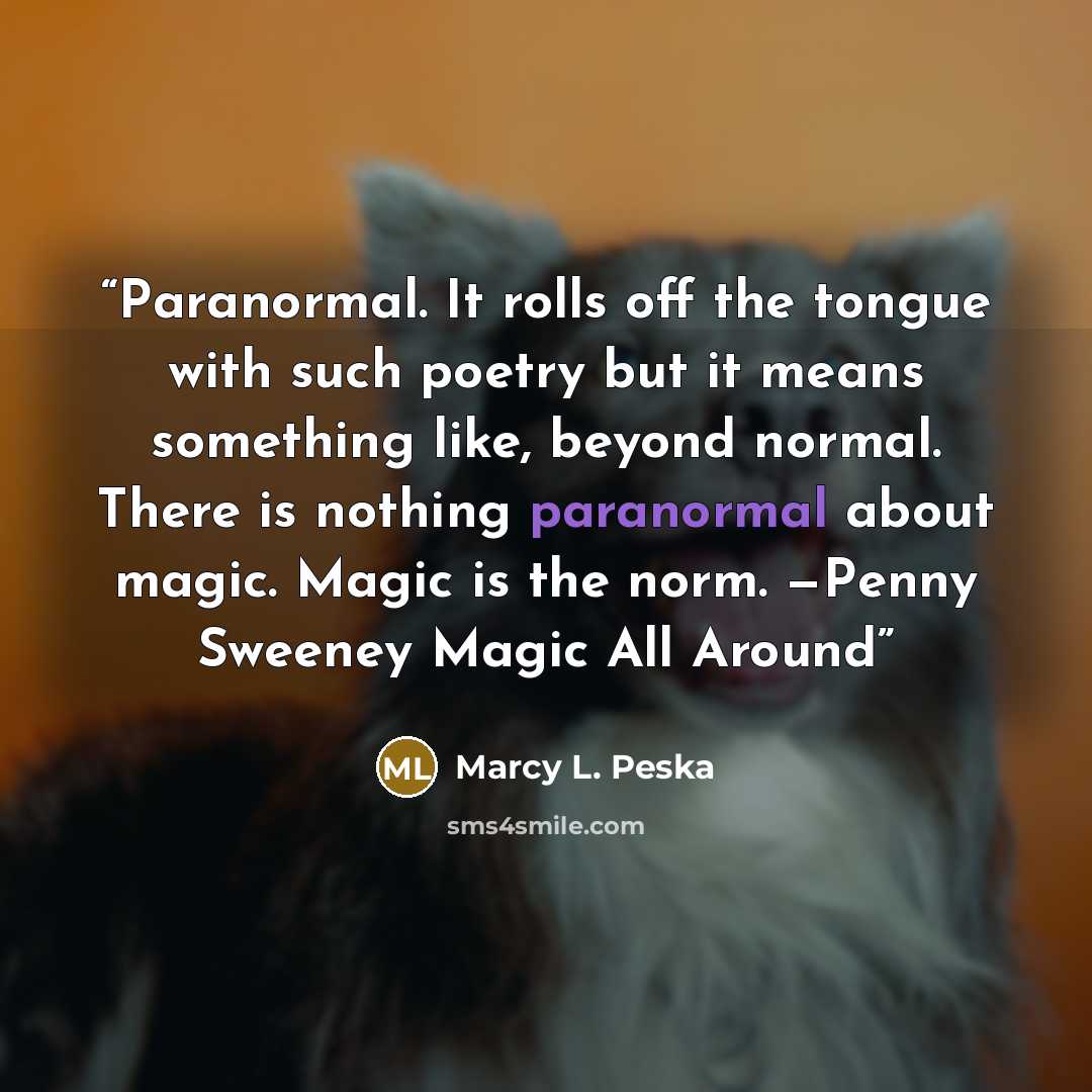 “Paranormal. It rolls off the tongue with such poetry but it means something like, beyond normal. There is nothing paranormal about magic. Magic is the norm. —Penny Sweeney Magic All Around” quote by Marcy L. Peska