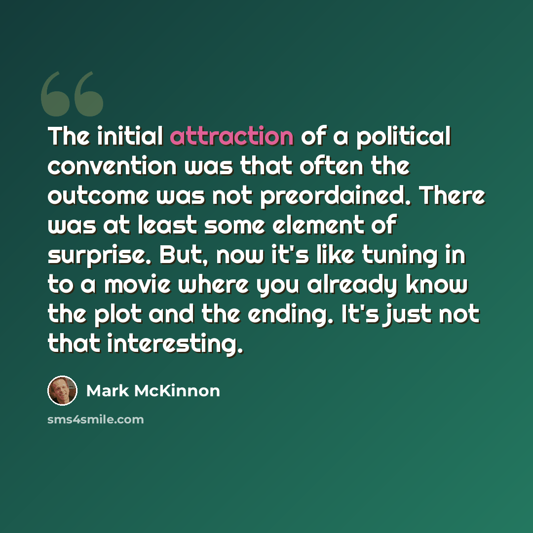 “The initial attraction of a political convention was that often the outcome was not preordained. There was at least some element of surprise. But, now it's like tuning in to a movie where you already know the plot and the ending. It's just not that interesting.” quote by Mark McKinnon