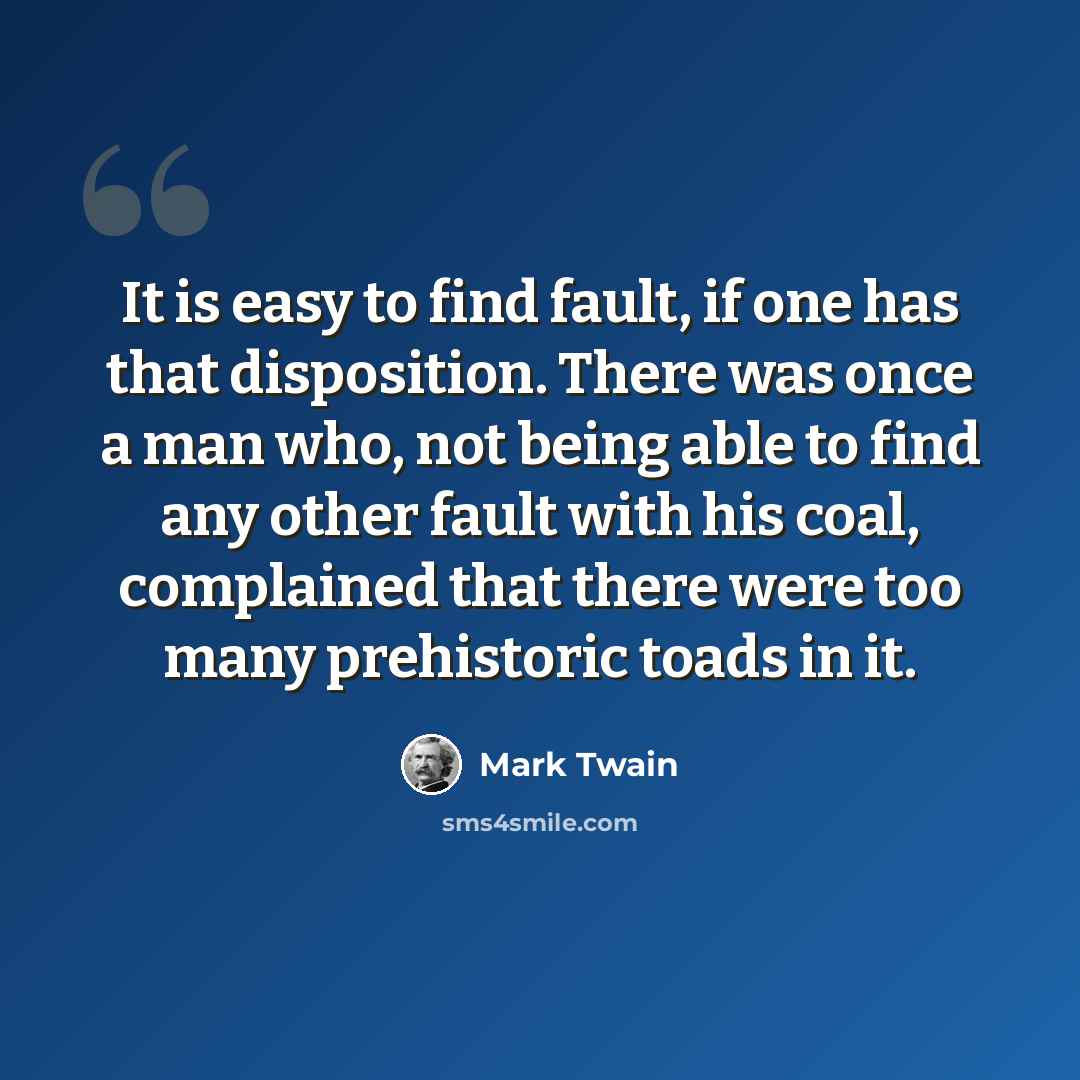 “It is easy to find fault, if one has that disposition. There was once a man who, not being able to find any other fault with his coal, complained that there were too many prehistoric toads in it.” quote by Mark Twain