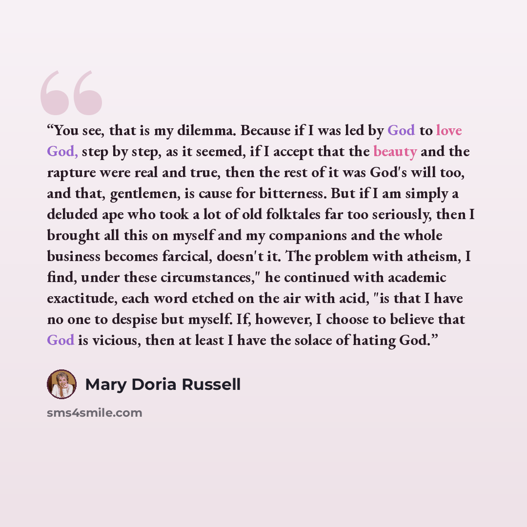 “You see, that is my dilemma. Because if I was led by God to love God, step by step, as it seemed, if I accept that the beauty and the rapture were real and true, then the rest of it was God's will too, and that, gentlemen, is cause for bitterness. But if I am simply a deluded ape who took a lot of…” quote by Mary Doria Russell