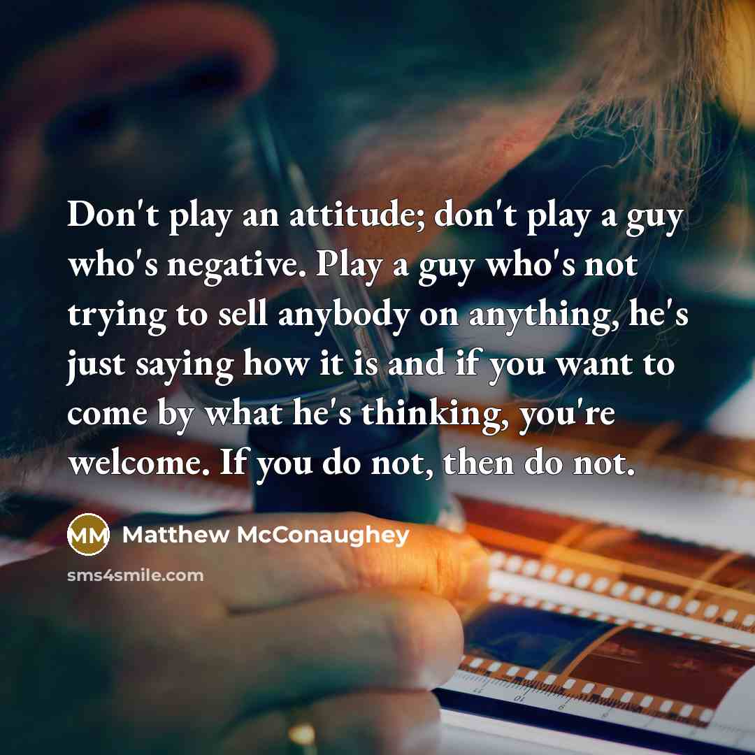 “Don't play an attitude; don't play a guy who's negative. Play a guy who's not trying to sell anybody on anything, he's just saying how it is and if you want to come by what he's thinking, you're welcome. If you do not, then do not.” quote by Matthew McConaughey