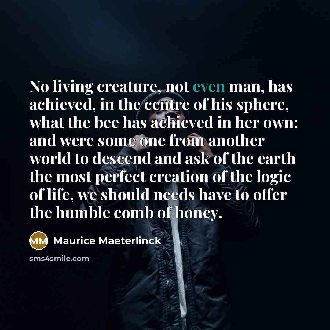 “No living creature, not even man, has achieved, in the centre of his sphere, what the bee has achieved in her own: and were some one from another world to descend and ask of the earth the most perfect creation of the logic of life, we should needs have to offer the humble comb of honey.” quote by Maurice Maeterlinck