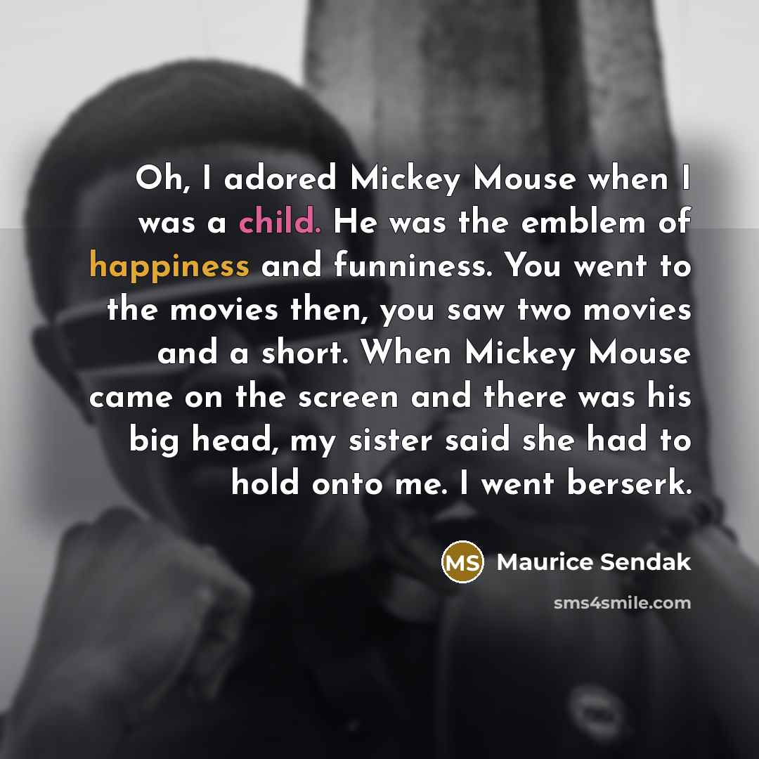 “Oh, I adored Mickey Mouse when I was a child. He was the emblem of happiness and funniness. You went to the movies then, you saw two movies and a short. When Mickey Mouse came on the screen and there was his big head, my sister said she had to hold onto me. I went berserk.” quote by Maurice Sendak