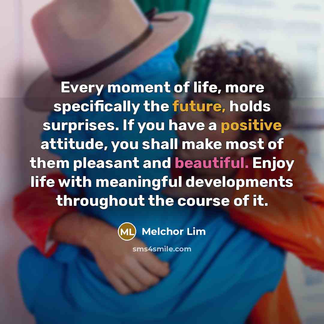 “Every moment of life, more specifically the future, holds surprises. If you have a positive attitude, you shall make most of them pleasant and beautiful. Enjoy life with meaningful developments throughout the course of it.” quote by Melchor Lim