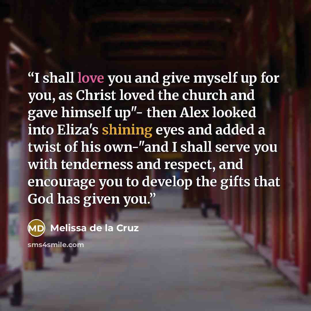 “I shall love you and give myself up for you, as Christ loved the church and gave himself up"- then Alex looked into Eliza's shining eyes and added a twist of his own-"and I shall serve you with tenderness and respect, and encourage you to develop the gifts that God has given you.” quote by Melissa de la Cruz