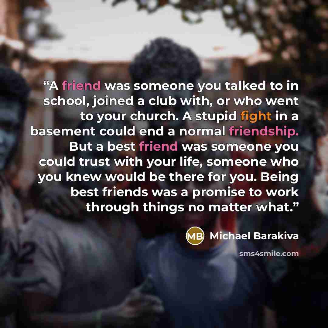 “A friend was someone you talked to in school, joined a club with, or who went to your church. A stupid fight in a basement could end a normal friendship. But a best friend was someone you could trust with your life, someone who you knew would be there for you. Being best friends was a promise to…” quote by Michael Barakiva