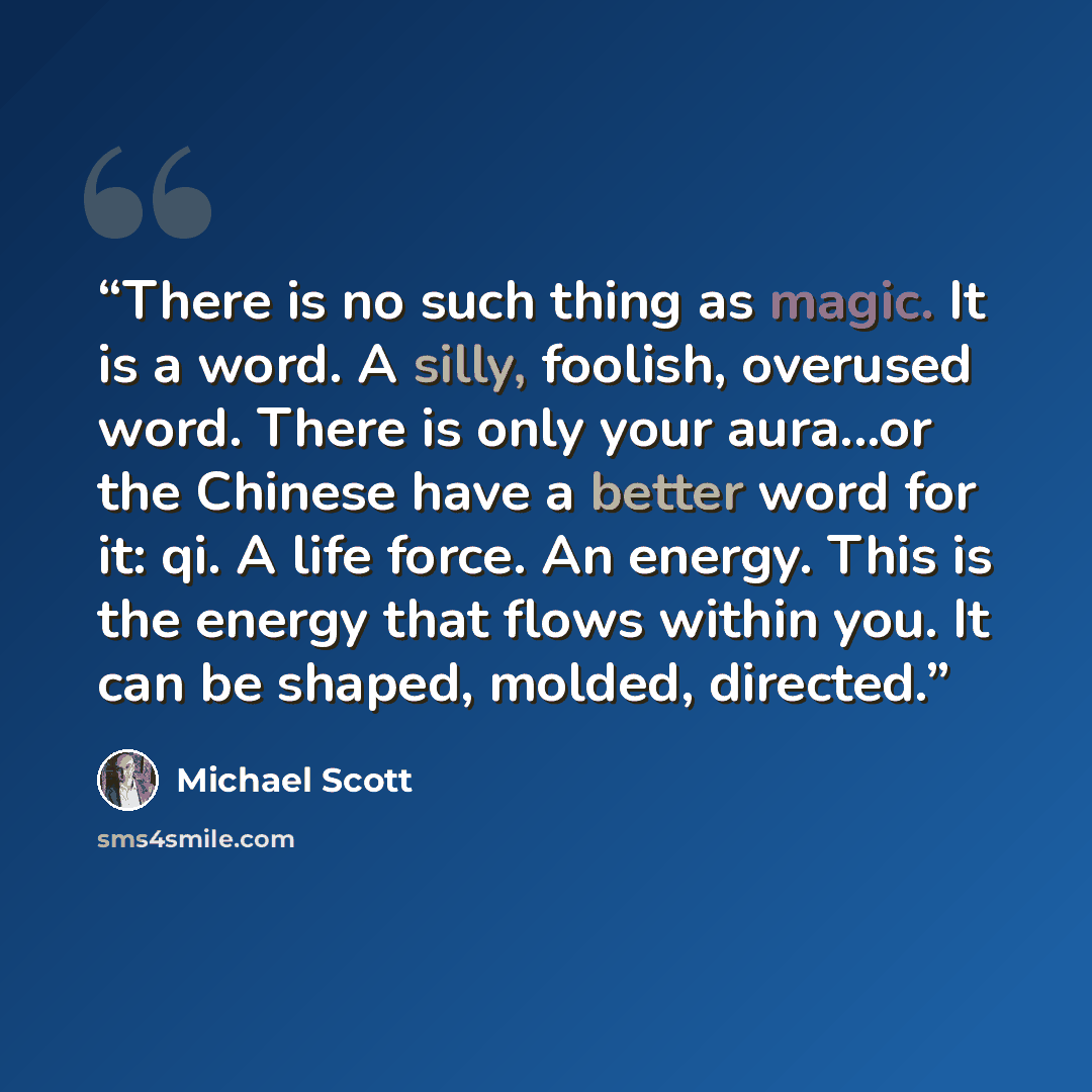 “There is no such thing as magic. It is a word. A silly, foolish, overused word. There is only your aura...or the Chinese have a better word for it: qi. A life force. An energy. This is the energy that flows within you. It can be shaped, molded, directed.” quote by Michael Scott