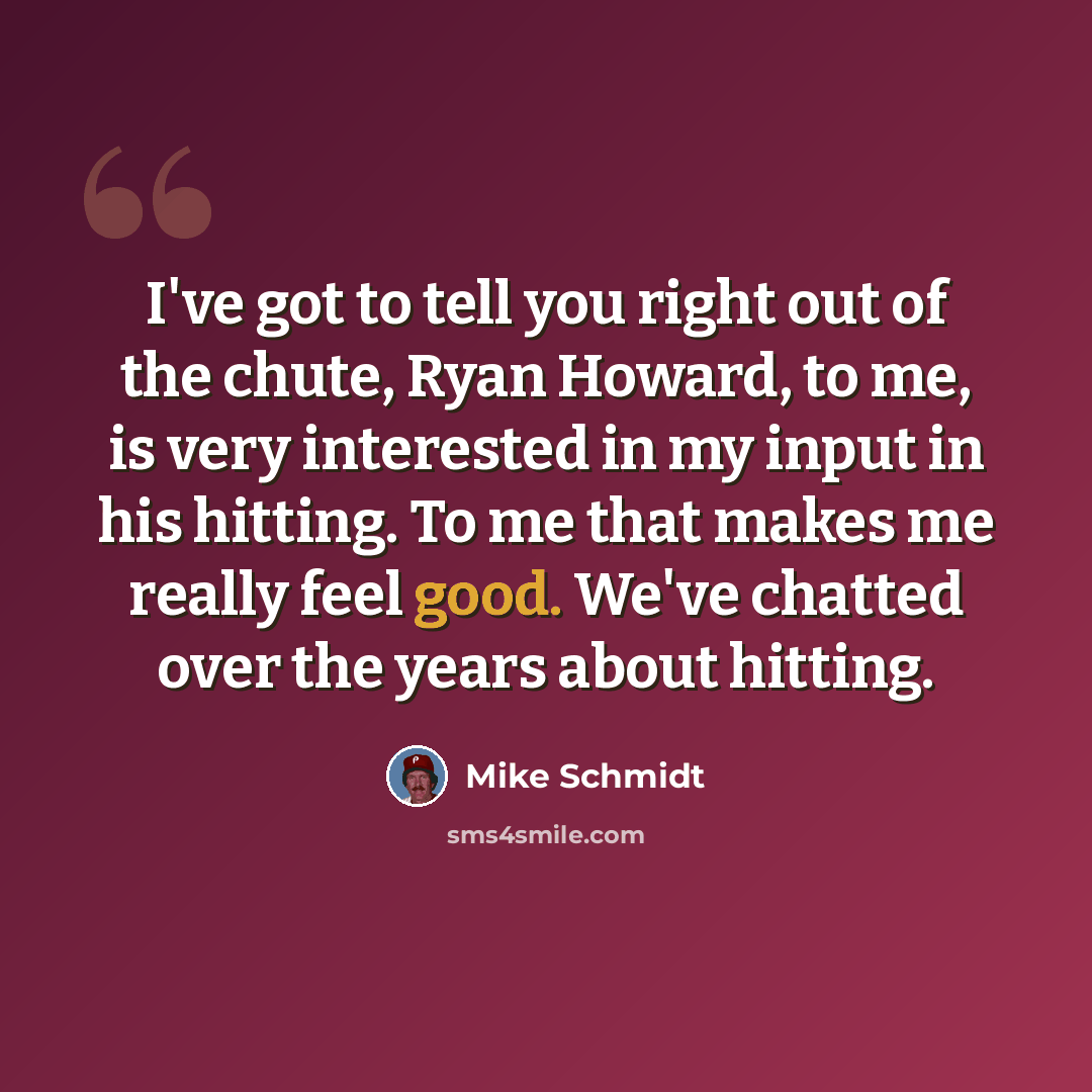 “I've got to tell you right out of the chute, Ryan Howard, to me, is very interested in my input in his hitting. To me that makes me really feel good. We've chatted over the years about hitting.” quote by Mike Schmidt
