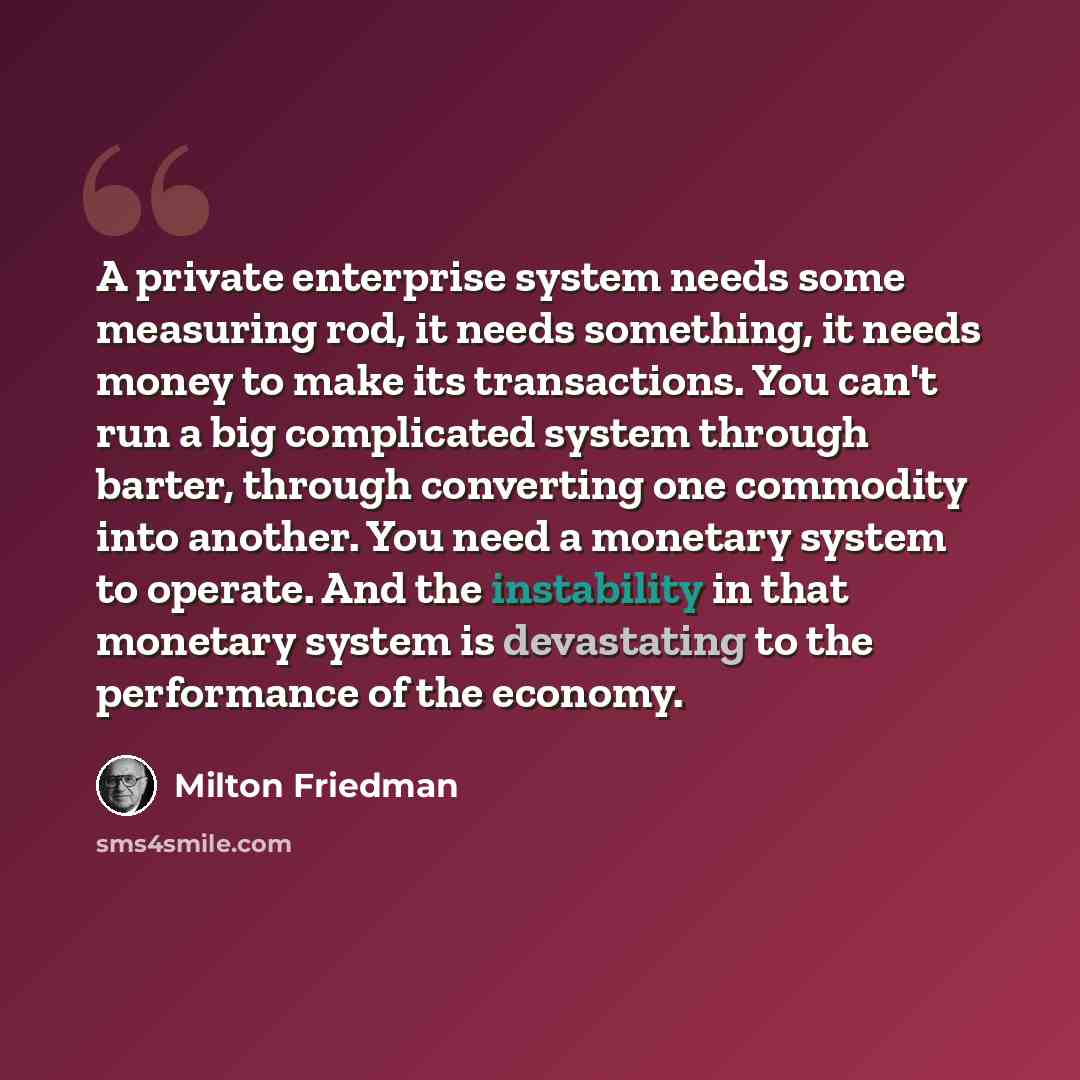 “A private enterprise system needs some measuring rod, it needs something, it needs money to make its transactions. You can't run a big complicated system through barter, through converting one commodity into another. You need a monetary system to operate. And the instability in that monetary…” quote by Milton Friedman