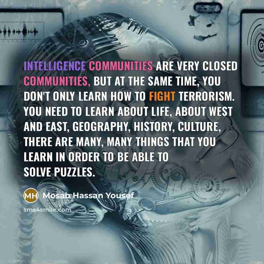 “Intelligence communities are very closed communities, but at the same time, you don't only learn how to fight terrorism. You need to learn about life, about West and East, geography, history, culture, there are many, many things that you learn in order to be able to solve puzzles.” quote by Mosab Hassan Yousef