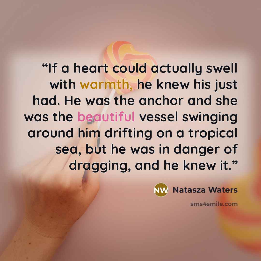 “If a heart could actually swell with warmth, he knew his just had. He was the anchor and she was the beautiful vessel swinging around him drifting on a tropical sea, but he was in danger of dragging, and he knew it.” quote by Natasza Waters