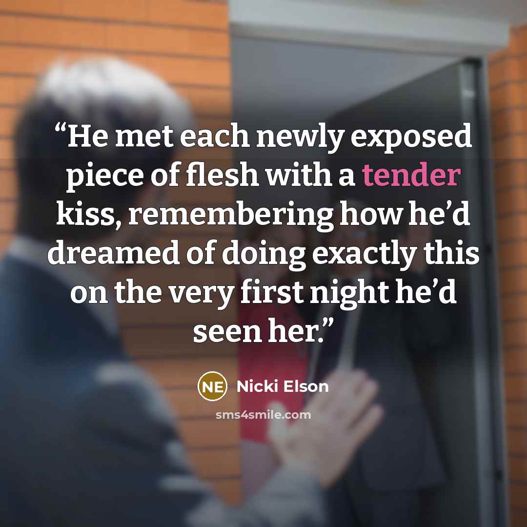“He met each newly exposed piece of flesh with a tender kiss, remembering how he’d dreamed of doing exactly this on the very first night he’d seen her.” quote by Nicki Elson