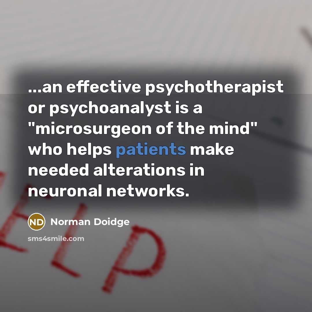 “...an effective psychotherapist or psychoanalyst is a "microsurgeon of the mind" who helps patients make needed alterations in neuronal networks.” quote by Norman Doidge