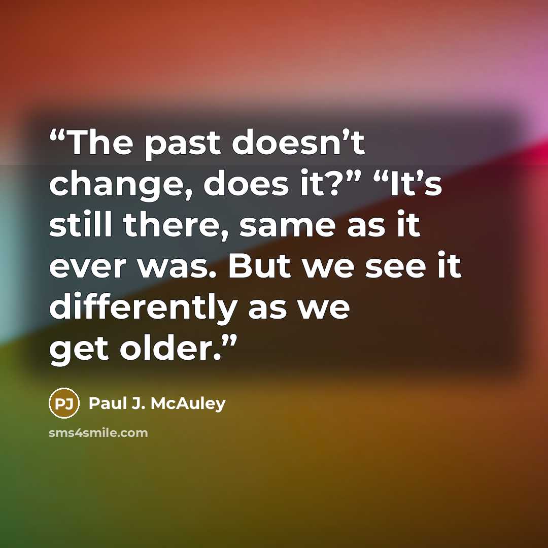 “The past doesn’t change, does it?” “It’s still there, same as it ever was. But we see it differently as we get older.” quote by Paul J. McAuley