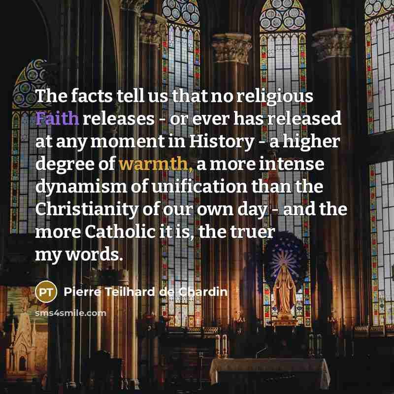 “The facts tell us that no religious Faith releases - or ever has released at any moment in History - a higher degree of warmth, a more intense dynamism of unification than the Christianity of our own day - and the more Catholic it is, the truer my words.” quote by Pierre Teilhard de Chardin