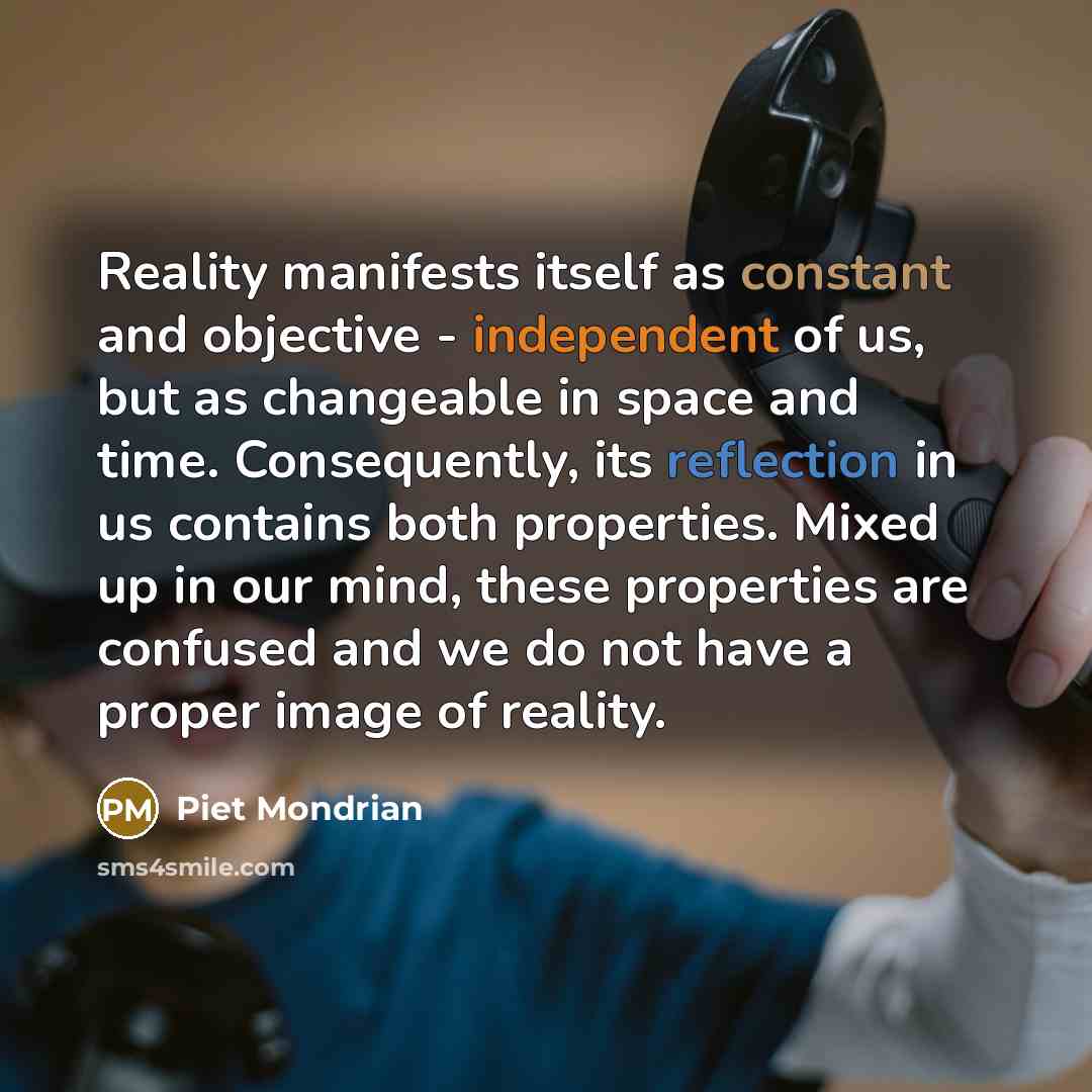 “Reality manifests itself as constant and objective - independent of us, but as changeable in space and time. Consequently, its reflection in us contains both properties. Mixed up in our mind, these properties are confused and we do not have a proper image of reality.” quote by Piet Mondrian