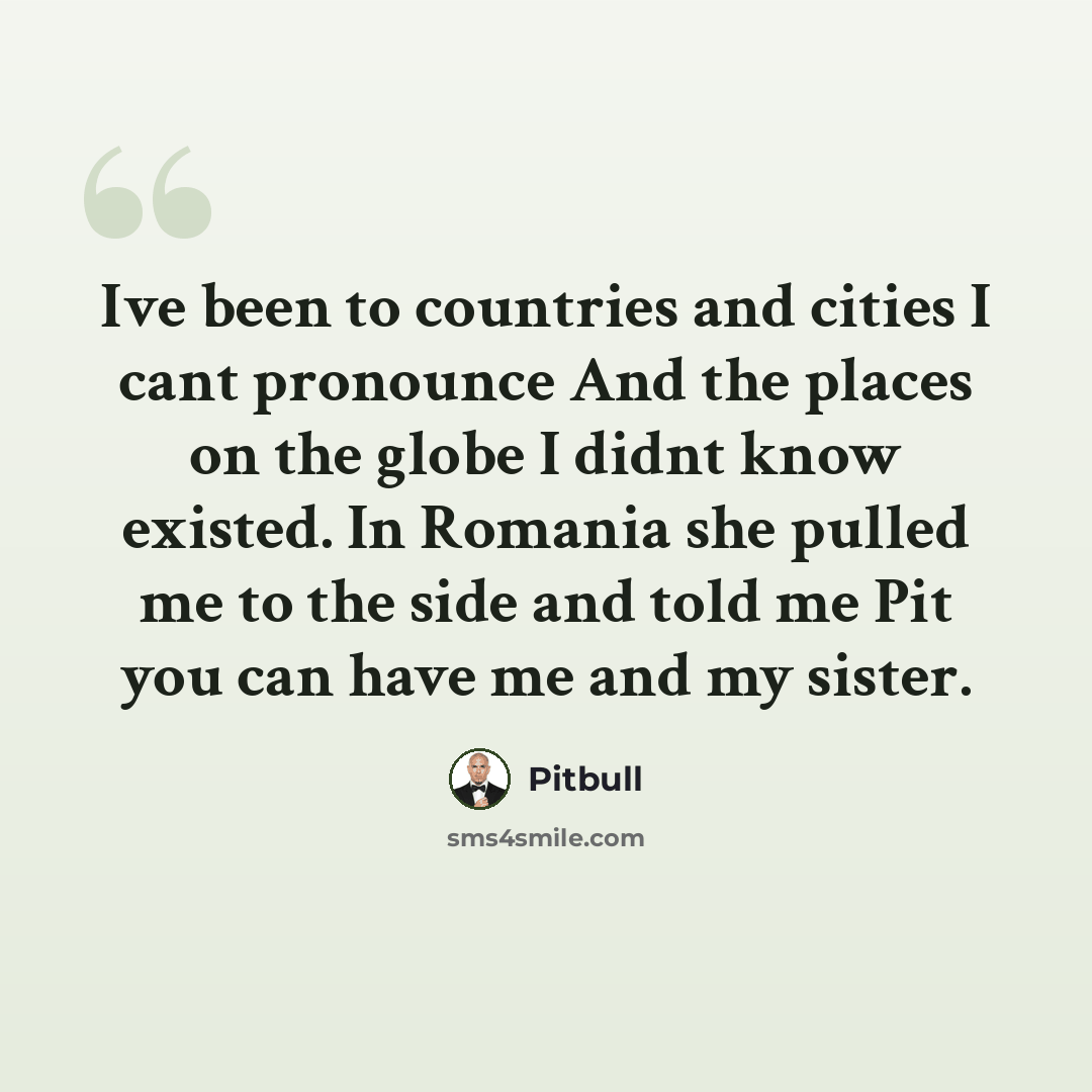 “Ive been to countries and cities I cant pronounce And the places on the globe I didnt know existed. In Romania she pulled me to the side and told me Pit you can have me and my sister.” quote by Pitbull