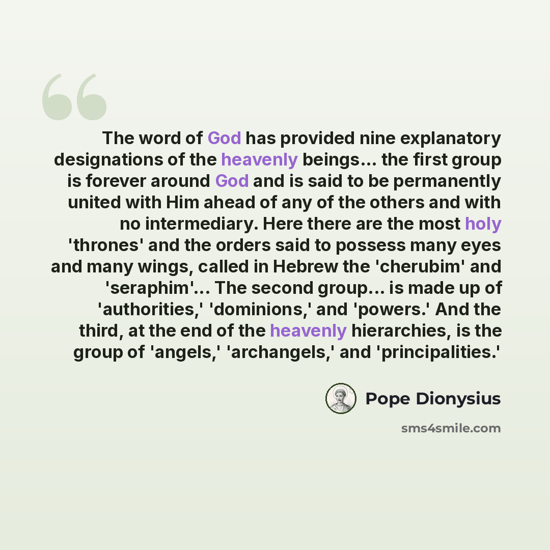 “The word of God has provided nine explanatory designations of the heavenly beings... the first group is forever around God and is said to be permanently united with Him ahead of any of the others and with no intermediary. Here there are the most holy 'thrones' and the orders said to possess many…” quote by Pope Dionysius