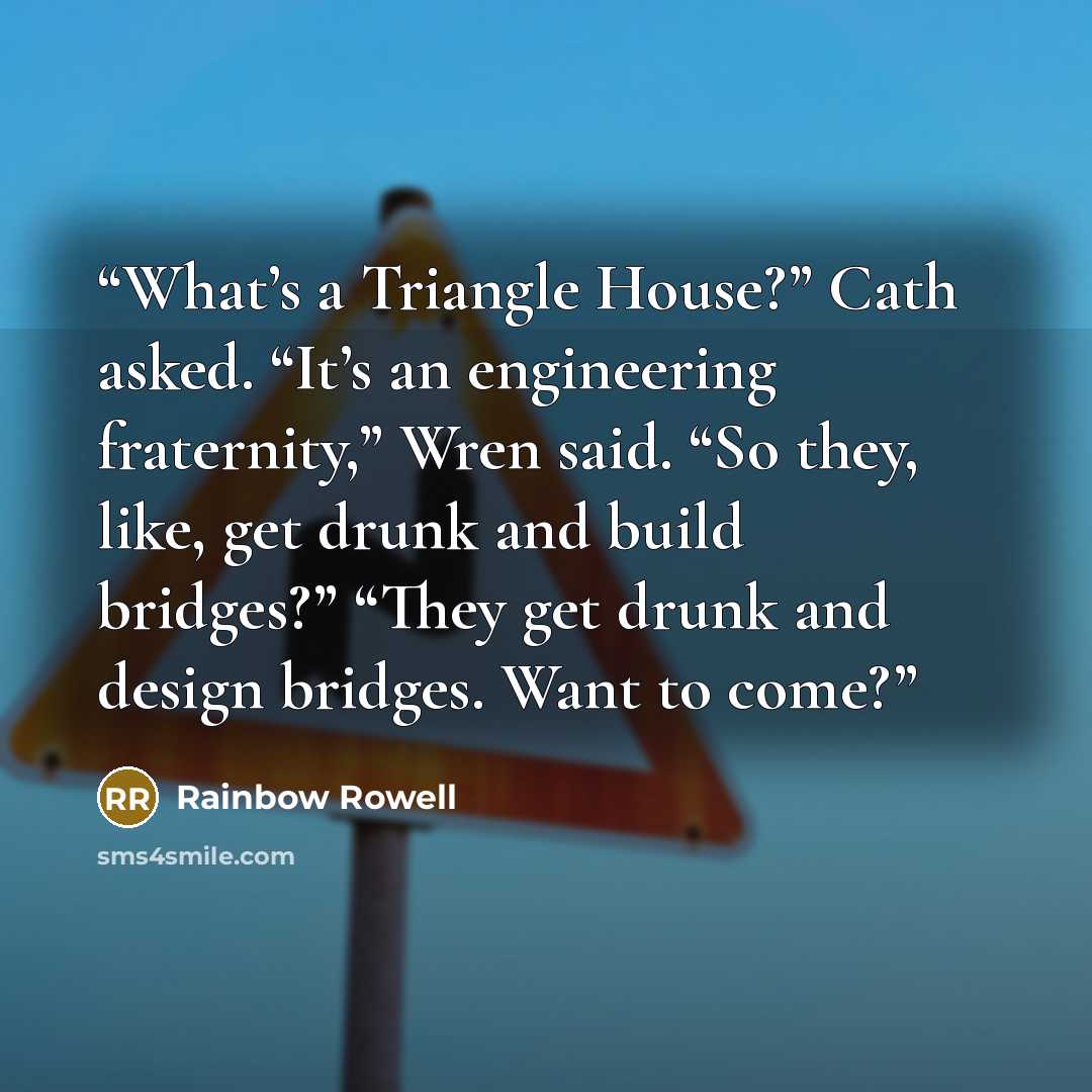 “What’s a Triangle House?” Cath asked. “It’s an engineering fraternity,” Wren said. “So they, like, get drunk and build bridges?” “They get drunk and design bridges. Want to come?” quote by Rainbow Rowell