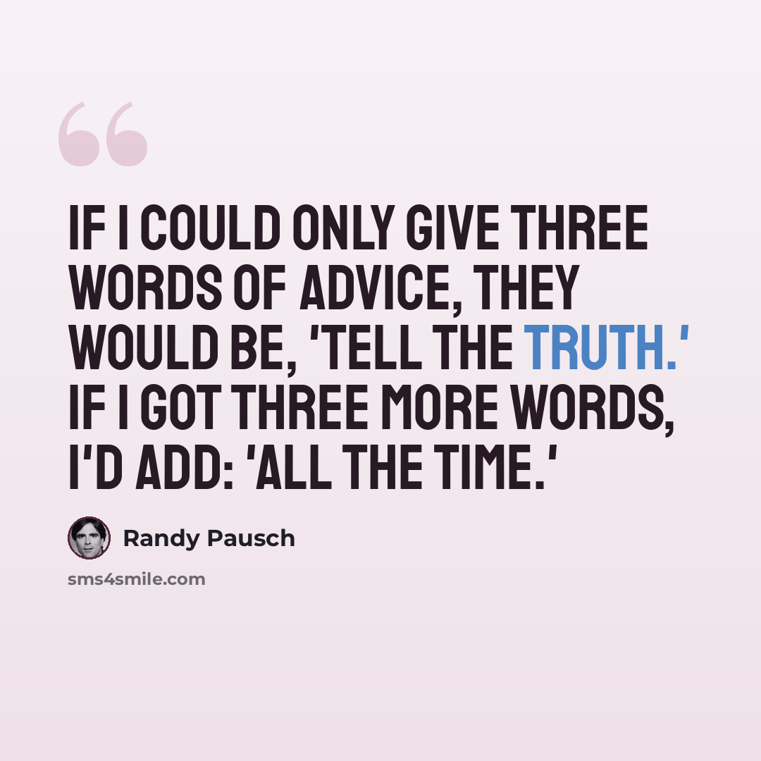 “If I could only give three words of advice, they would be, 'Tell the truth.' If I got three more words, I'd add: 'All the time.'” quote by Randy Pausch