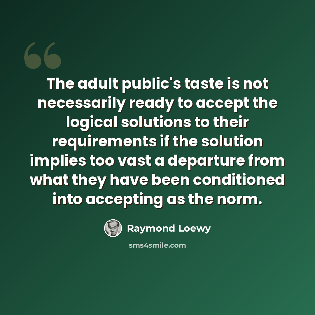 “The adult public's taste is not necessarily ready to accept the logical solutions to their requirements if the solution implies too vast a departure from what they have been conditioned into accepting as the norm.” quote by Raymond Loewy