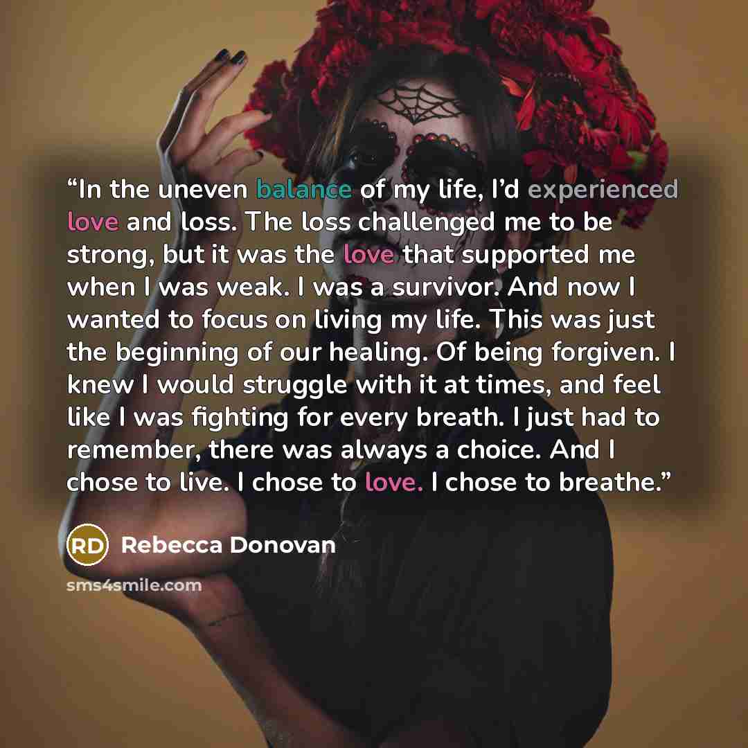 “In the uneven balance of my life, I’d experienced love and loss. The loss challenged me to be strong, but it was the love that supported me when I was weak. I was a survivor. And now I wanted to focus on living my life. This was just the beginning of our healing. Of being forgiven. I knew I would…” quote by Rebecca Donovan
