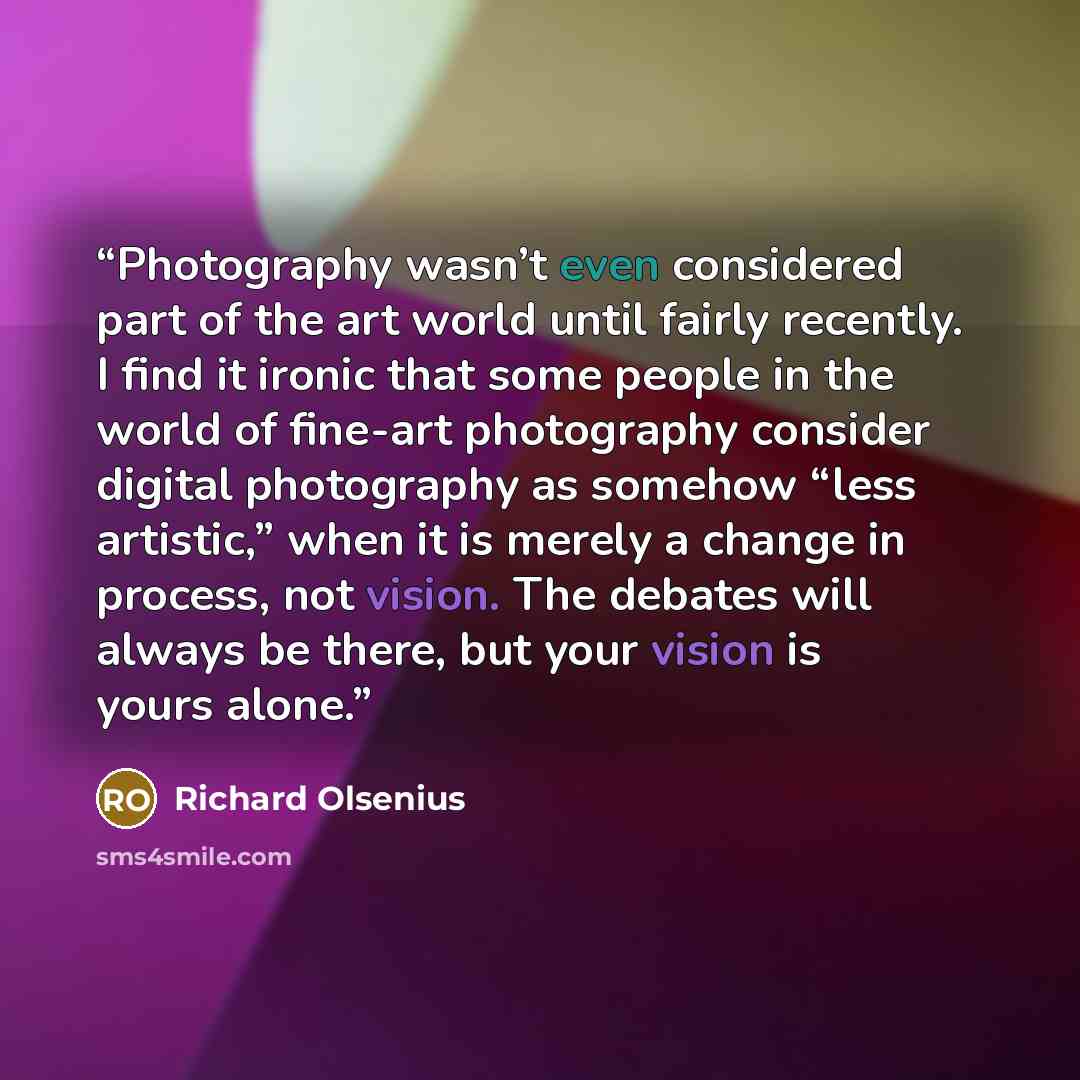 “Photography wasn’t even considered part of the art world until fairly recently. I find it ironic that some people in the world of fine-art photography consider digital photography as somehow “less artistic,” when it is merely a change in process, not vision. The debates will always be there, but…” quote by Richard Olsenius