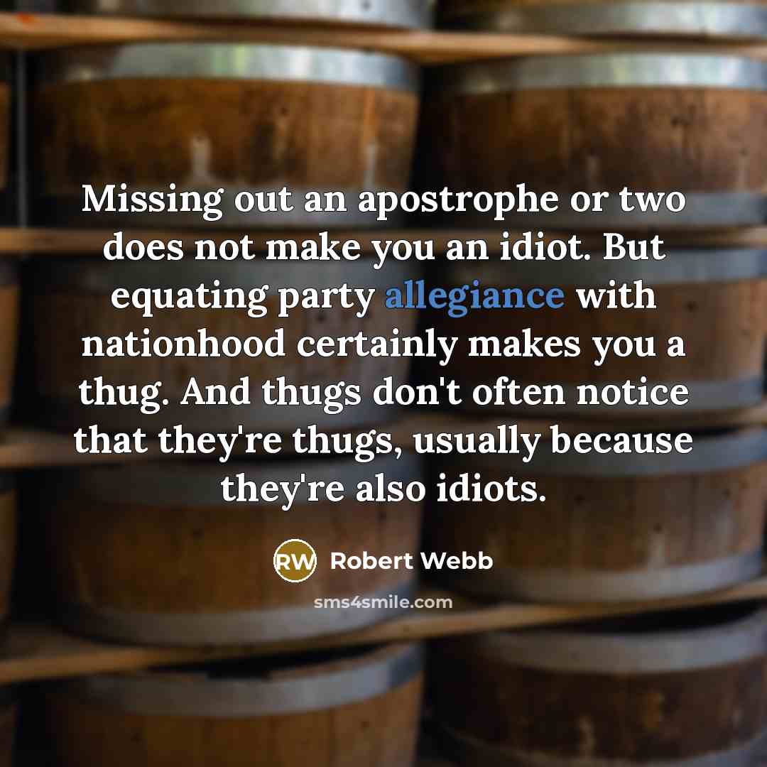 “Missing out an apostrophe or two does not make you an idiot. But equating party allegiance with nationhood certainly makes you a thug. And thugs don't often notice that they're thugs, usually because they're also idiots.” quote by Robert Webb