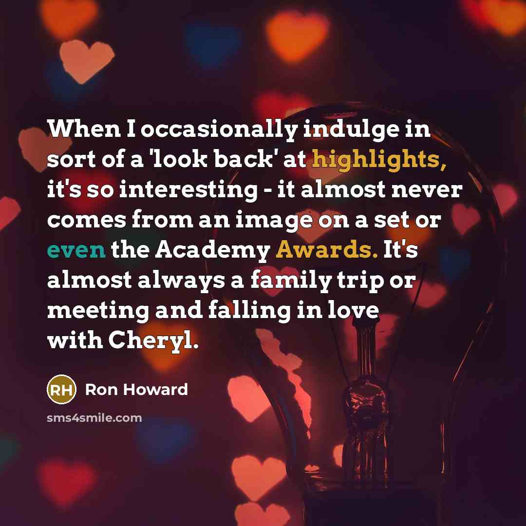 “When I occasionally indulge in sort of a 'look back' at highlights, it's so interesting - it almost never comes from an image on a set or even the Academy Awards. It's almost always a family trip or meeting and falling in love with Cheryl.” quote by Ron Howard