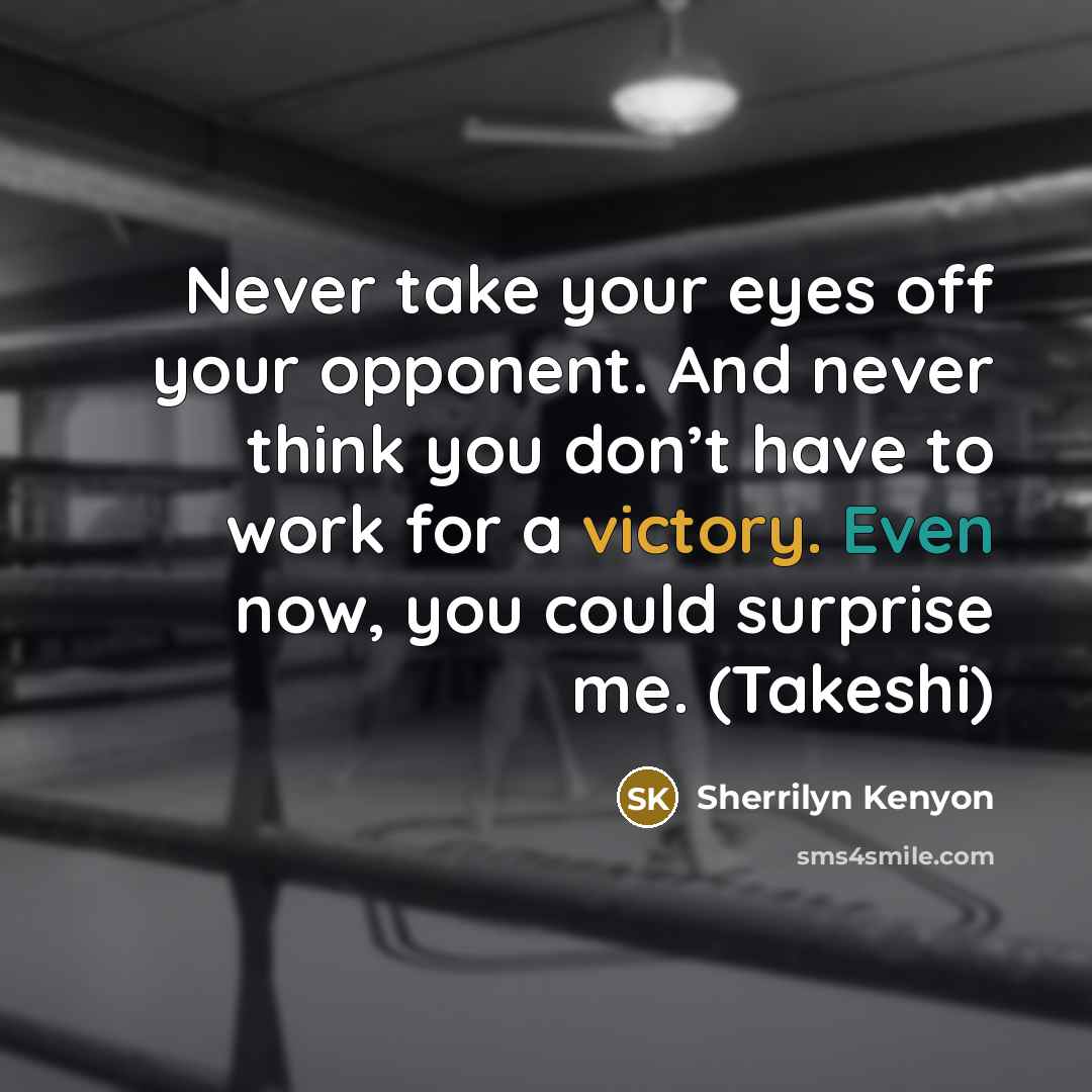 “Never take your eyes off your opponent. And never think you don’t have to work for a victory. Even now, you could surprise me. (Takeshi)” quote by Sherrilyn Kenyon