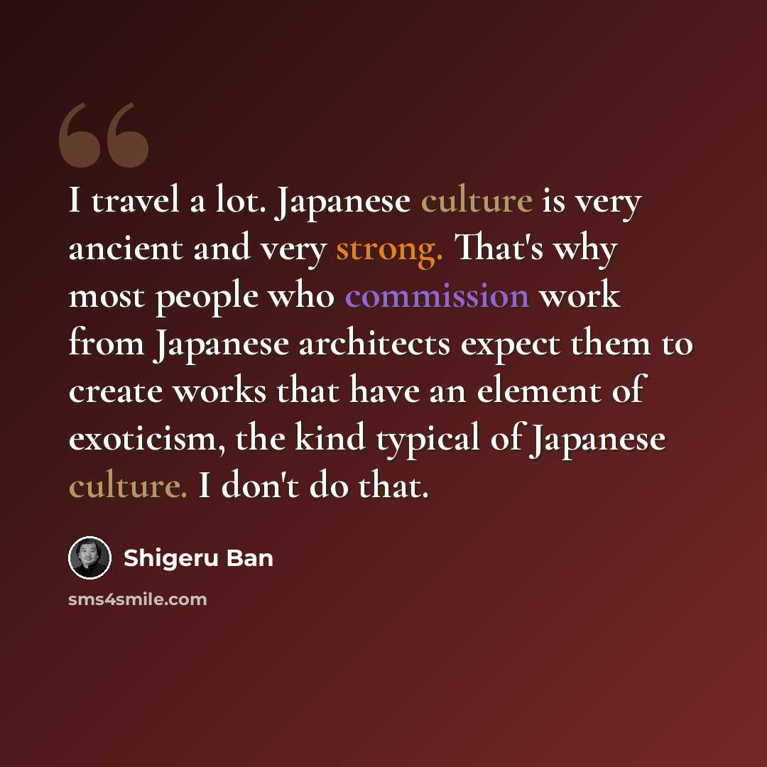 “I travel a lot. Japanese culture is very ancient and very strong. That's why most people who commission work from Japanese architects expect them to create works that have an element of exoticism, the kind typical of Japanese culture. I don't do that.” quote by Shigeru Ban