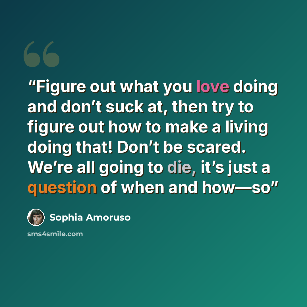“Figure out what you love doing and don’t suck at, then try to figure out how to make a living doing that! Don’t be scared. We’re all going to die, it’s just a question of when and how—so” quote by Sophia Amoruso