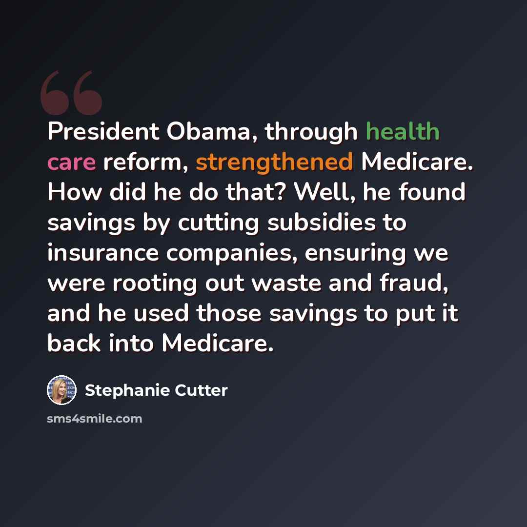 “President Obama, through health care reform, strengthened Medicare. How did he do that? Well, he found savings by cutting subsidies to insurance companies, ensuring we were rooting out waste and fraud, and he used those savings to put it back into Medicare.” quote by Stephanie Cutter
