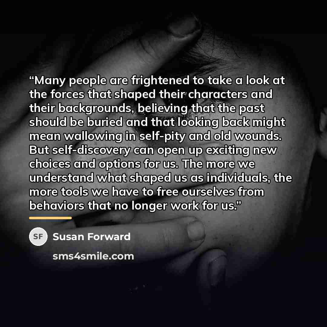 “Many people are frightened to take a look at the forces that shaped their characters and their backgrounds, believing that the past should be buried and that looking back might mean wallowing in self-pity and old wounds. But self-discovery can open up exciting new choices and options for us. The…” quote by Susan Forward