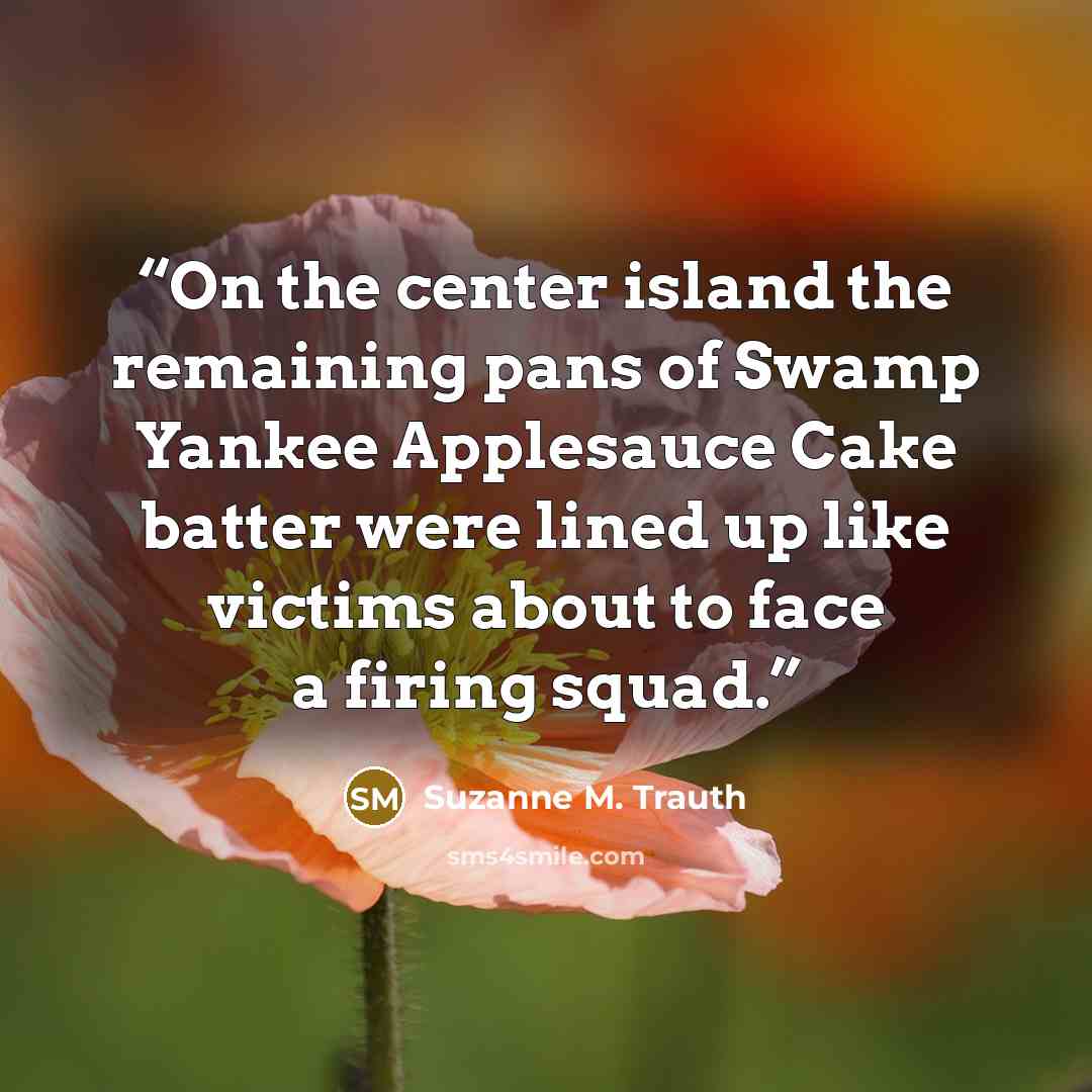 “On the center island the remaining pans of Swamp Yankee Applesauce Cake batter were lined up like victims about to face a firing squad.” quote by Suzanne M. Trauth