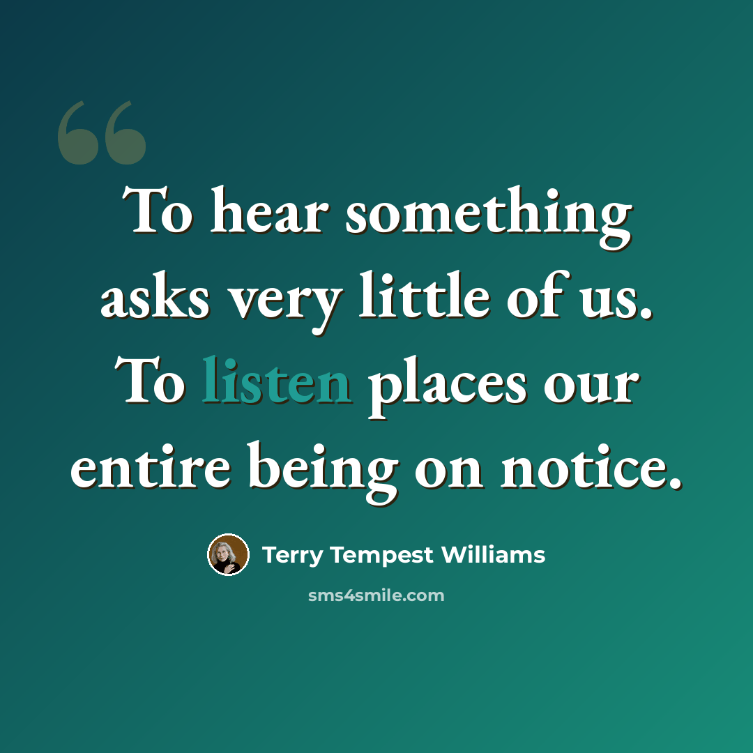 “To hear something asks very little of us. To listen places our entire being on notice.” quote by Terry Tempest Williams