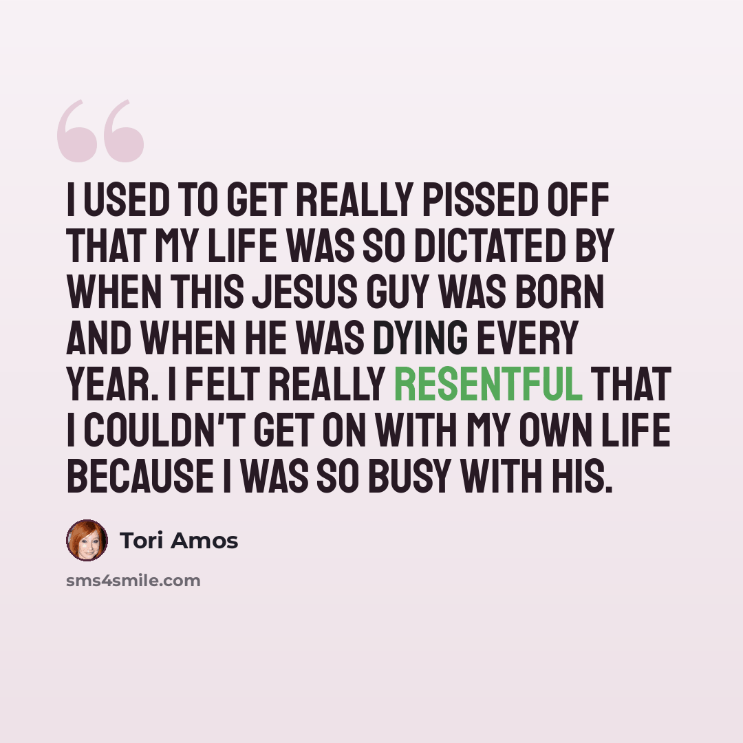 “I used to get really pissed off that my life was so dictated by when this Jesus guy was born and when he was dying every year. I felt really resentful that I couldn't get on with my own life because I was so busy with his.” quote by Tori Amos