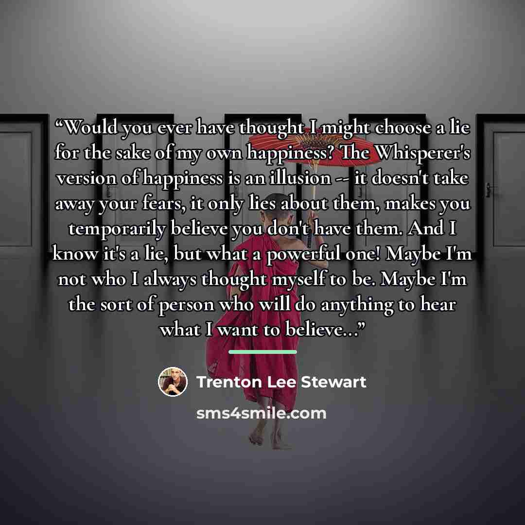“Would you ever have thought I might choose a lie for the sake of my own happiness? The Whisperer's version of happiness is an illusion -- it doesn't take away your fears, it only lies about them, makes you temporarily believe you don't have them. And I know it's a lie, but what a powerful one!…” quote by Trenton Lee Stewart