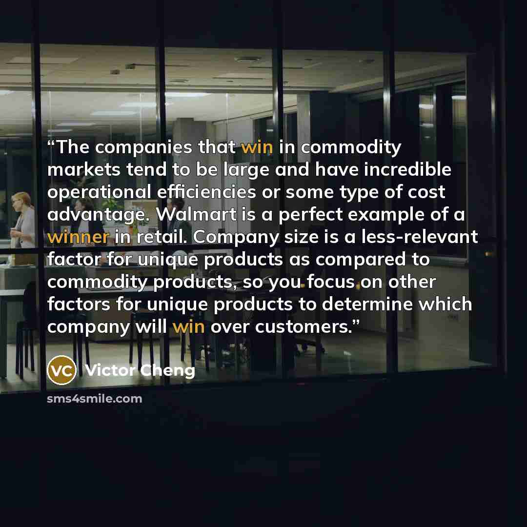 “The companies that win in commodity markets tend to be large and have incredible operational efficiencies or some type of cost advantage. Walmart is a perfect example of a winner in retail. Company size is a less-relevant factor for unique products as compared to commodity products, so you focus…” quote by Victor Cheng