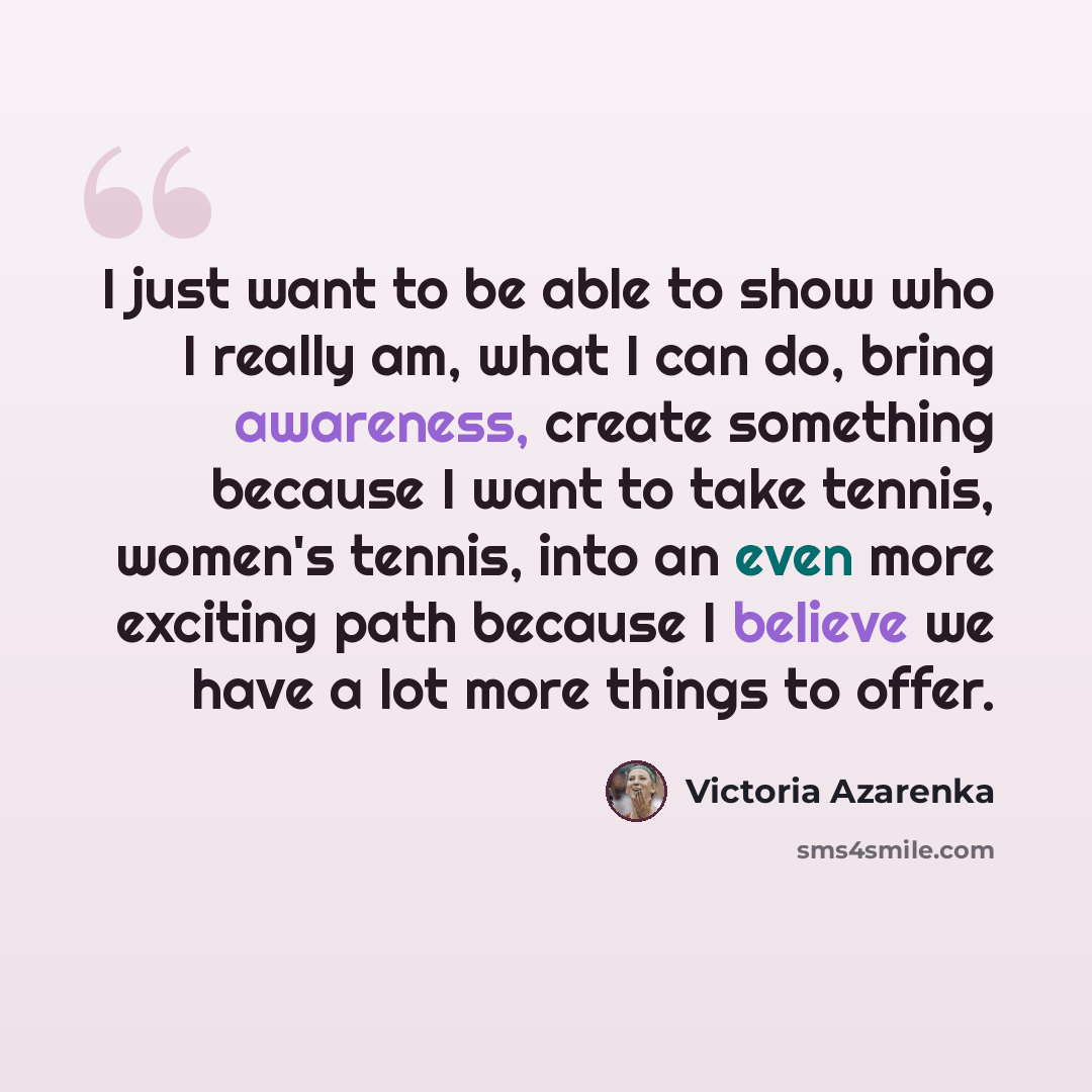 “I just want to be able to show who I really am, what I can do, bring awareness, create something because I want to take tennis, women's tennis, into an even more exciting path because I believe we have a lot more things to offer.” quote by Victoria Azarenka