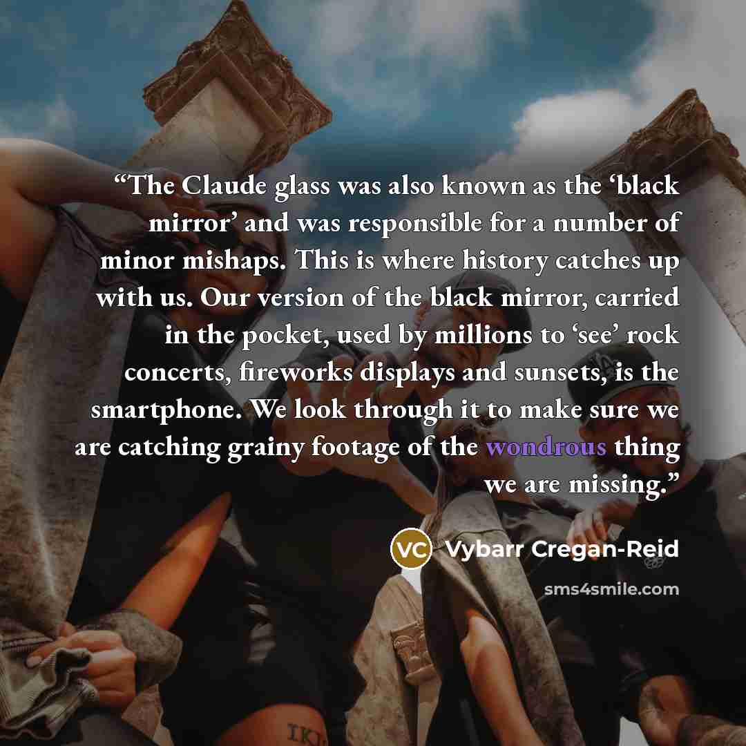 “The Claude glass was also known as the ‘black mirror’ and was responsible for a number of minor mishaps. This is where history catches up with us. Our version of the black mirror, carried in the pocket, used by millions to ‘see’ rock concerts, fireworks displays and sunsets, is the smartphone. We…” quote by Vybarr Cregan-Reid