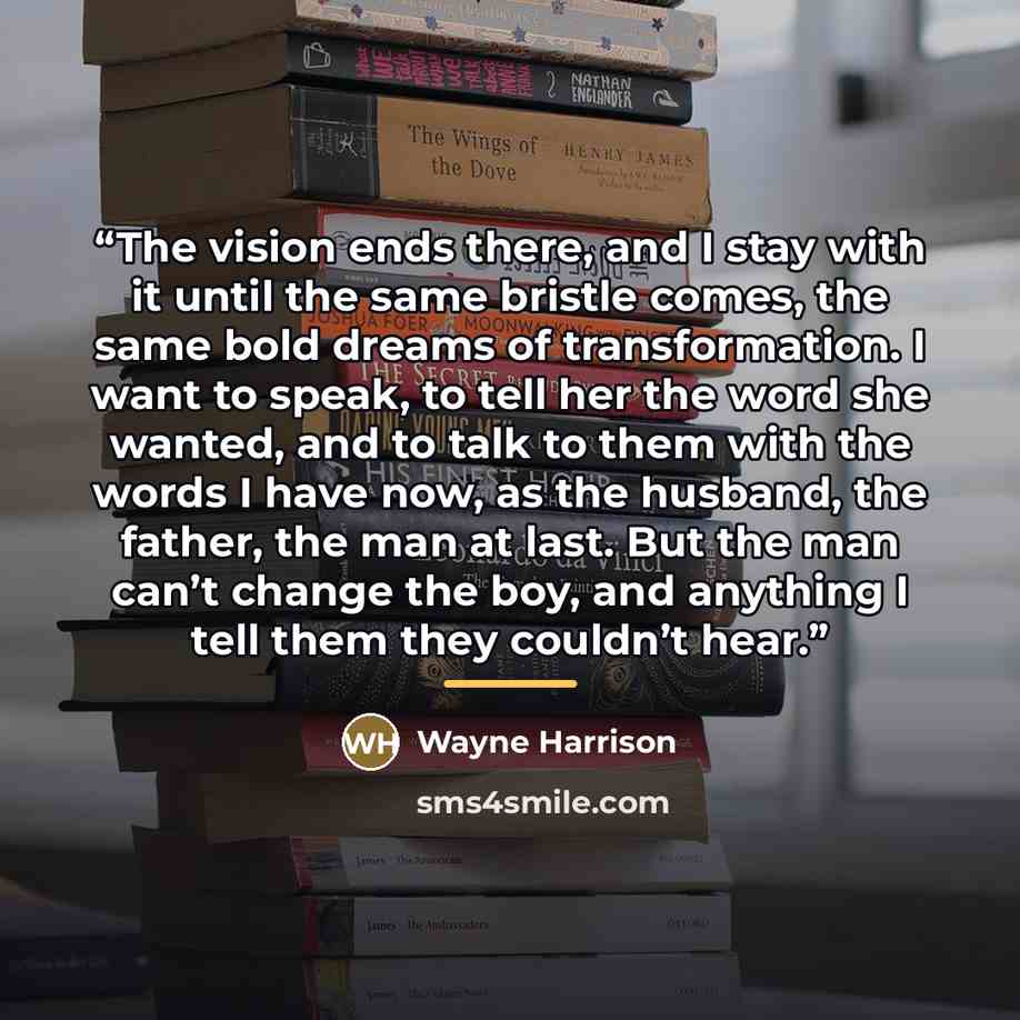 “The vision ends there, and I stay with it until the same bristle comes, the same bold dreams of transformation. I want to speak, to tell her the word she wanted, and to talk to them with the words I have now, as the husband, the father, the man at last. But the man can’t change the boy, and…” quote by Anonymous