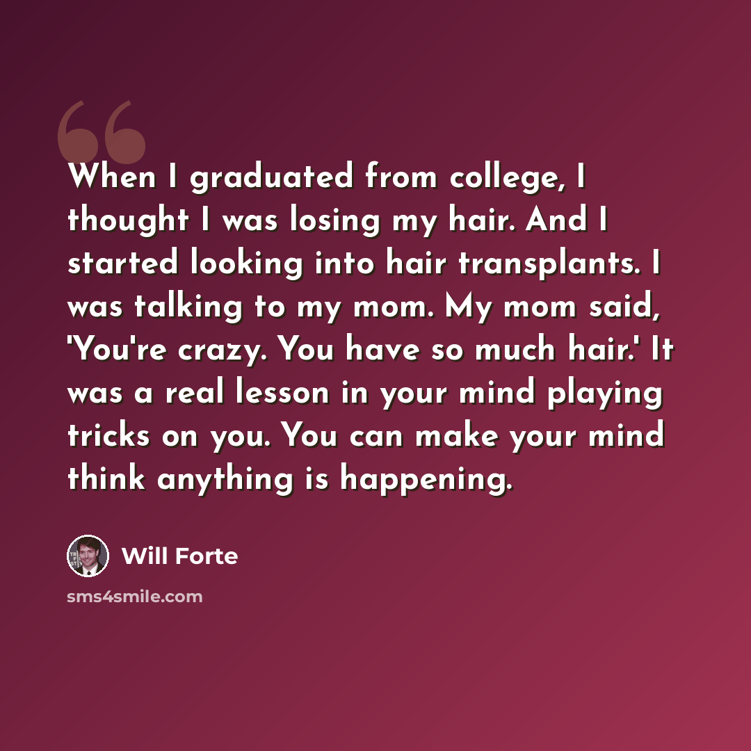 “When I graduated from college, I thought I was losing my hair. And I started looking into hair transplants. I was talking to my mom. My mom said, 'You're crazy. You have so much hair.' It was a real lesson in your mind playing tricks on you. You can make your mind think anything is happening.” quote by Will Forte