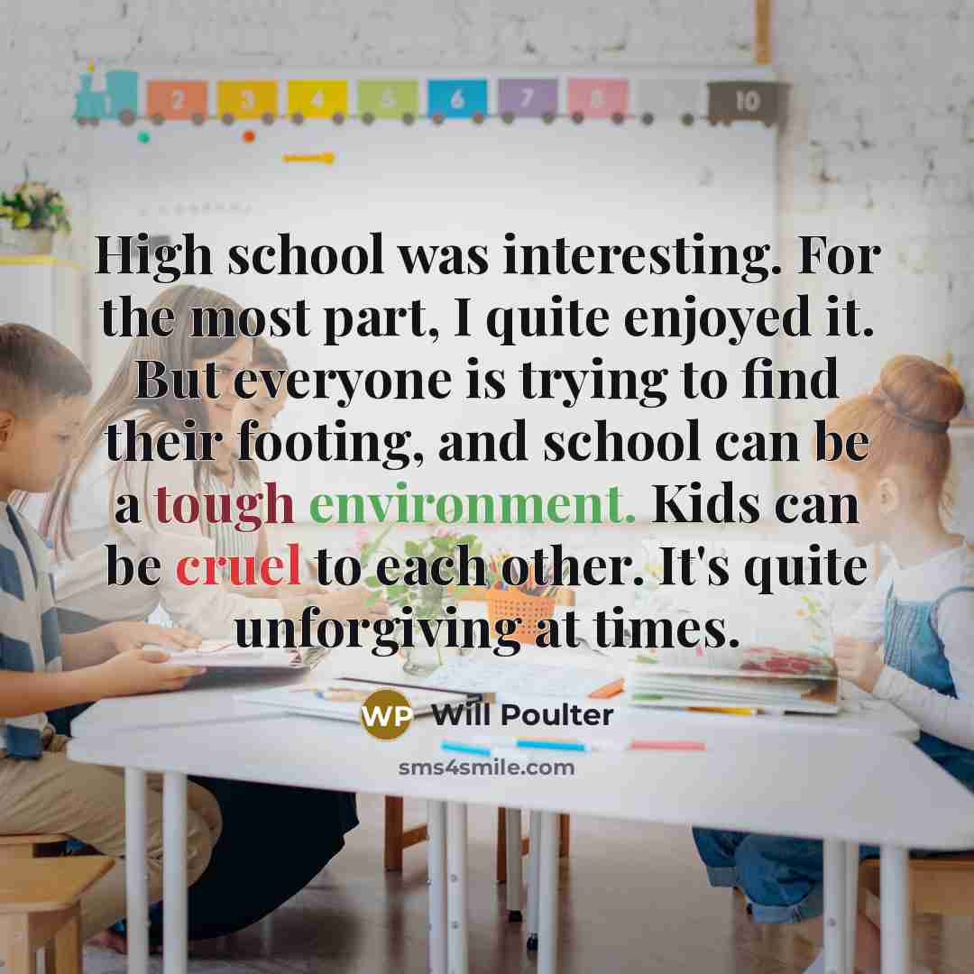 “High school was interesting. For the most part, I quite enjoyed it. But everyone is trying to find their footing, and school can be a tough environment. Kids can be cruel to each other. It's quite unforgiving at times.” quote by Will Poulter
