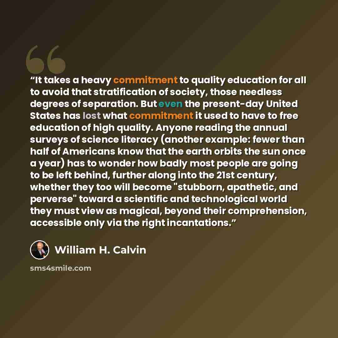 “It takes a heavy commitment to quality education for all to avoid that stratification of society, those needless degrees of separation. But even the present-day United States has lost what commitment it used to have to free education of high quality. Anyone reading the annual surveys of science…” quote by William H. Calvin